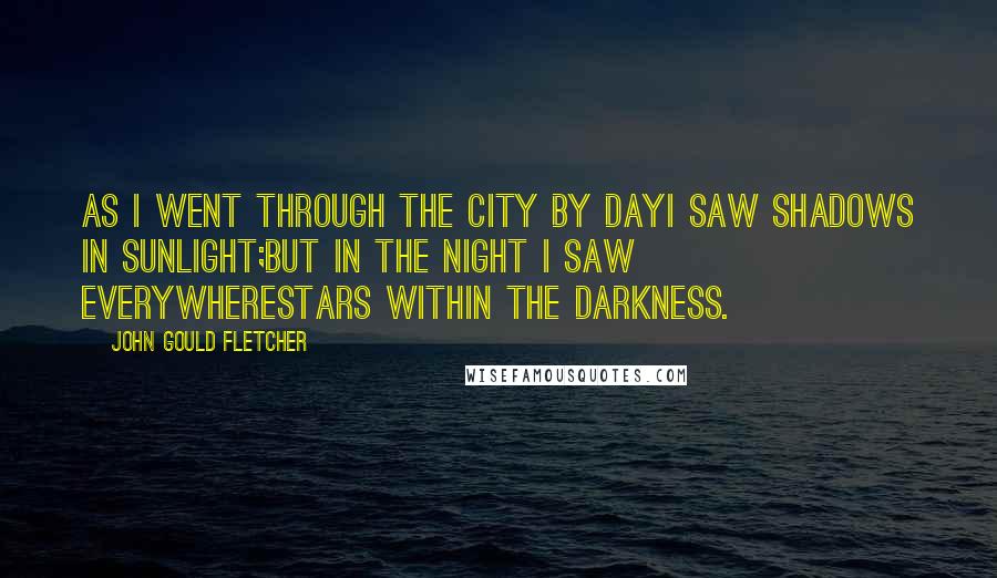 John Gould Fletcher Quotes: As I went through the city by dayI saw shadows in sunlight;But in the night I saw everywhereStars within the darkness.
