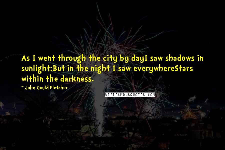 John Gould Fletcher Quotes: As I went through the city by dayI saw shadows in sunlight;But in the night I saw everywhereStars within the darkness.