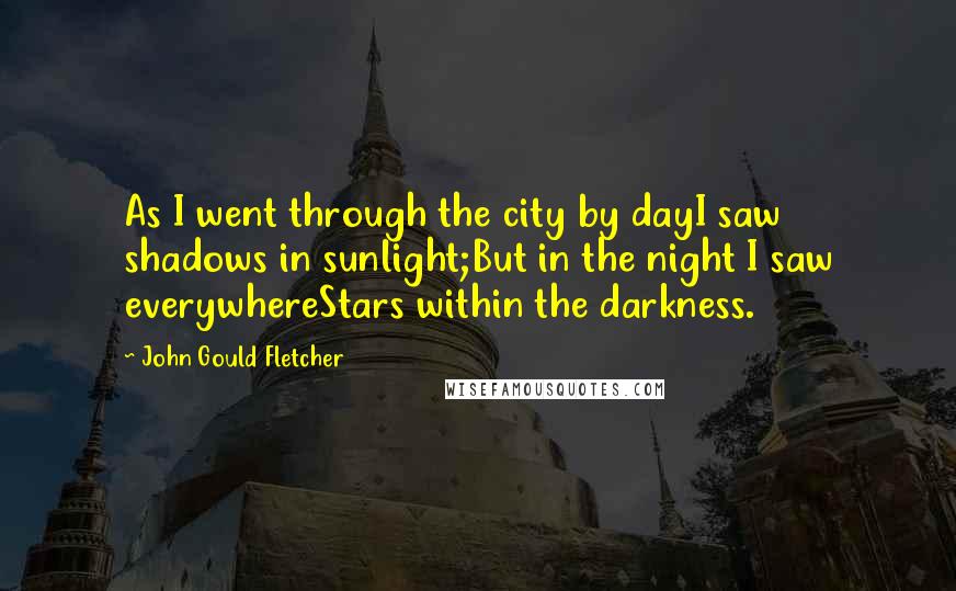 John Gould Fletcher Quotes: As I went through the city by dayI saw shadows in sunlight;But in the night I saw everywhereStars within the darkness.