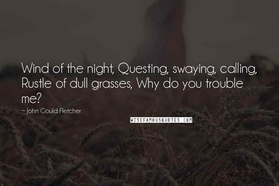 John Gould Fletcher Quotes: Wind of the night, Questing, swaying, calling, Rustle of dull grasses, Why do you trouble me?