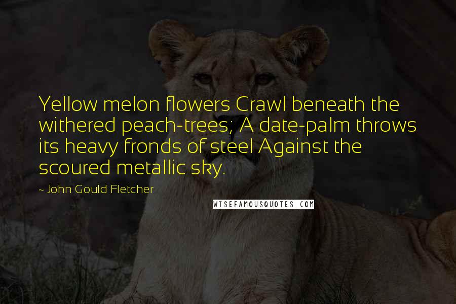 John Gould Fletcher Quotes: Yellow melon flowers Crawl beneath the withered peach-trees; A date-palm throws its heavy fronds of steel Against the scoured metallic sky.