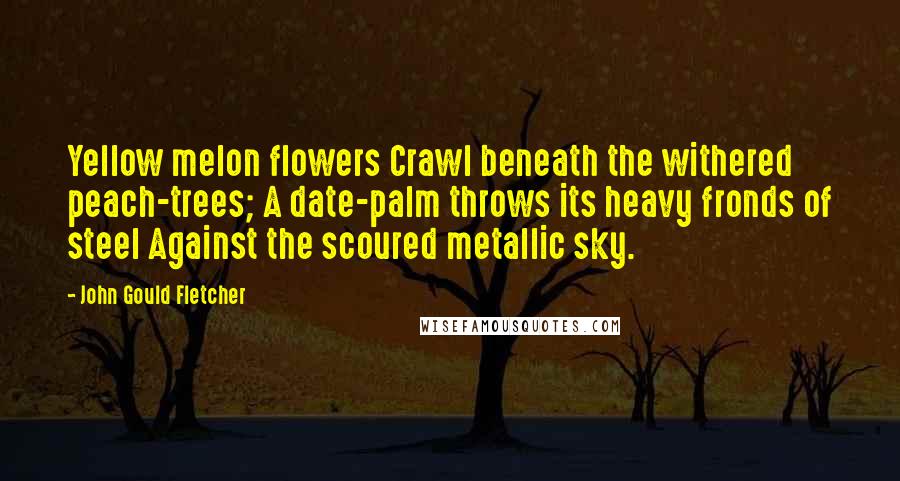 John Gould Fletcher Quotes: Yellow melon flowers Crawl beneath the withered peach-trees; A date-palm throws its heavy fronds of steel Against the scoured metallic sky.