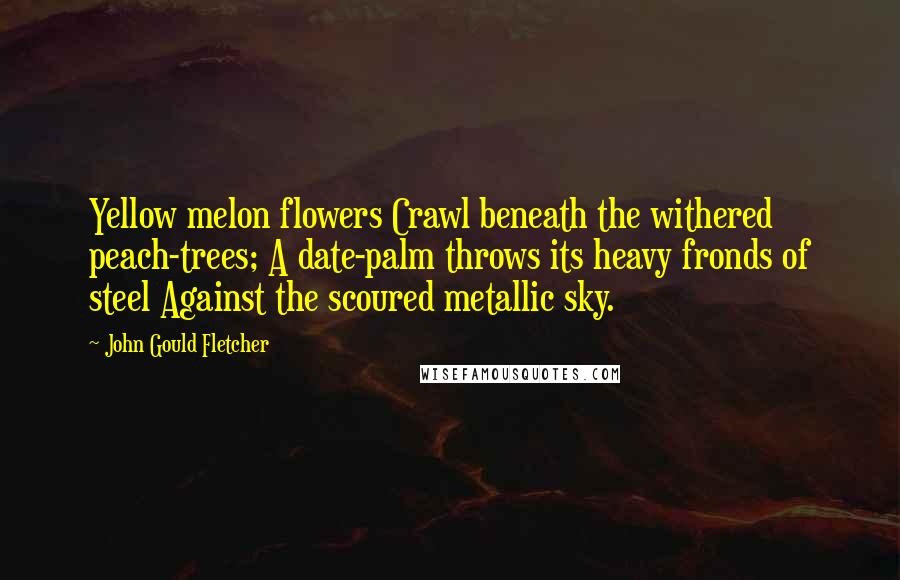 John Gould Fletcher Quotes: Yellow melon flowers Crawl beneath the withered peach-trees; A date-palm throws its heavy fronds of steel Against the scoured metallic sky.