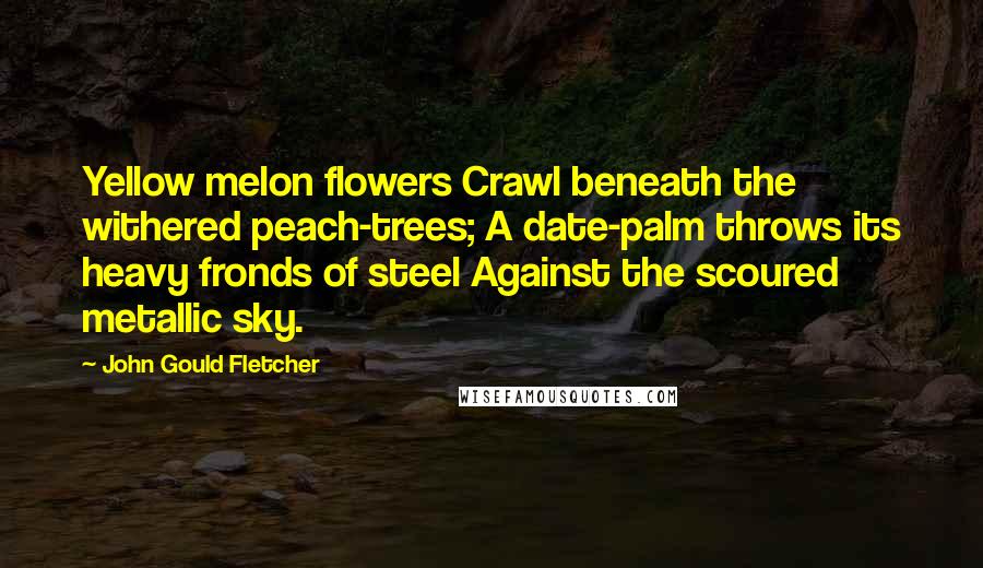 John Gould Fletcher Quotes: Yellow melon flowers Crawl beneath the withered peach-trees; A date-palm throws its heavy fronds of steel Against the scoured metallic sky.