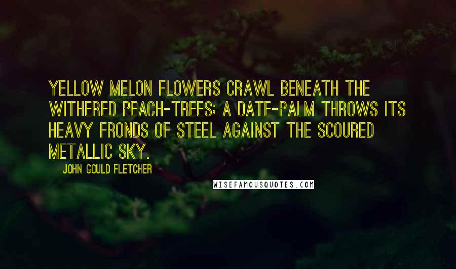 John Gould Fletcher Quotes: Yellow melon flowers Crawl beneath the withered peach-trees; A date-palm throws its heavy fronds of steel Against the scoured metallic sky.