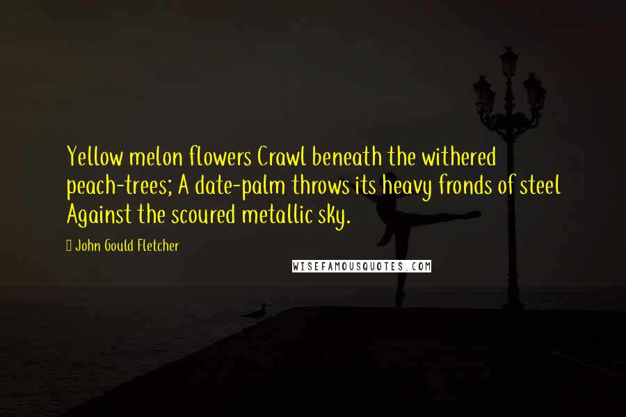 John Gould Fletcher Quotes: Yellow melon flowers Crawl beneath the withered peach-trees; A date-palm throws its heavy fronds of steel Against the scoured metallic sky.