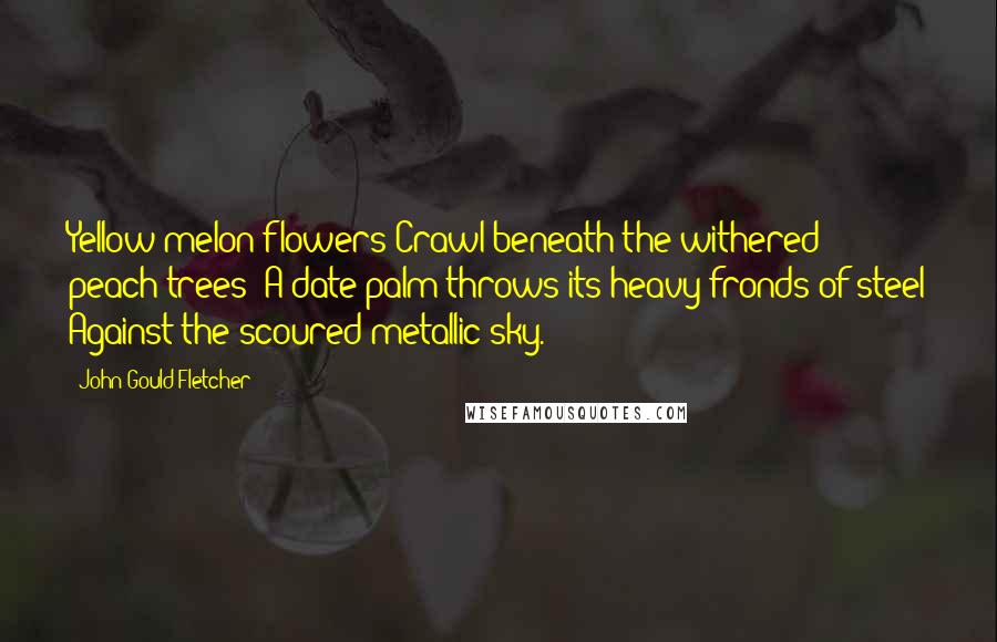 John Gould Fletcher Quotes: Yellow melon flowers Crawl beneath the withered peach-trees; A date-palm throws its heavy fronds of steel Against the scoured metallic sky.