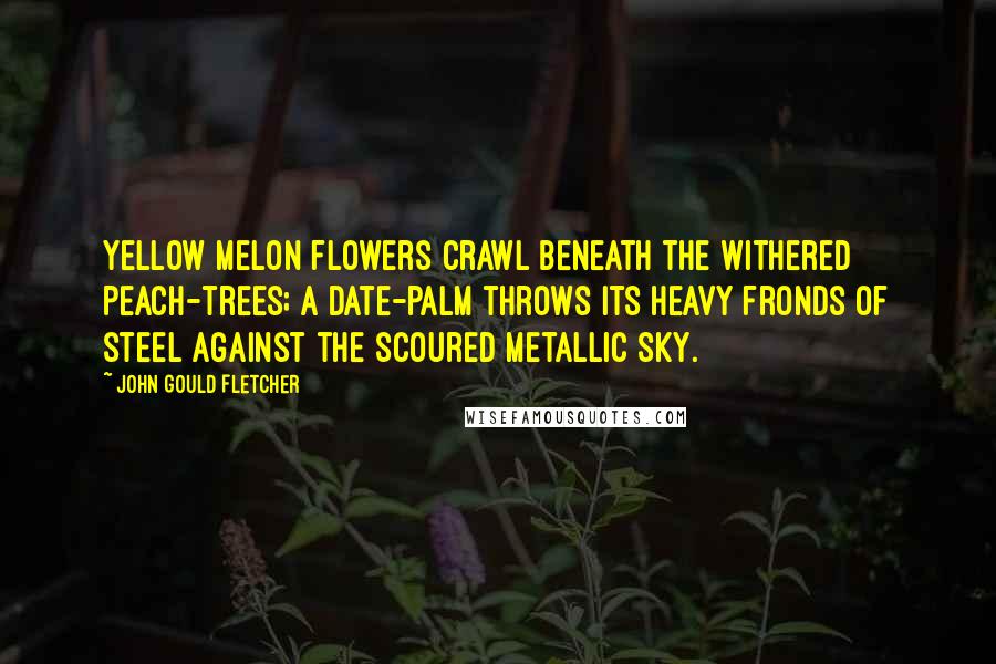 John Gould Fletcher Quotes: Yellow melon flowers Crawl beneath the withered peach-trees; A date-palm throws its heavy fronds of steel Against the scoured metallic sky.