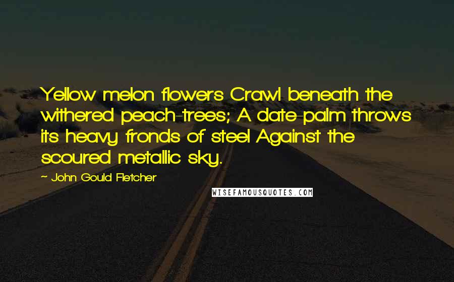 John Gould Fletcher Quotes: Yellow melon flowers Crawl beneath the withered peach-trees; A date-palm throws its heavy fronds of steel Against the scoured metallic sky.