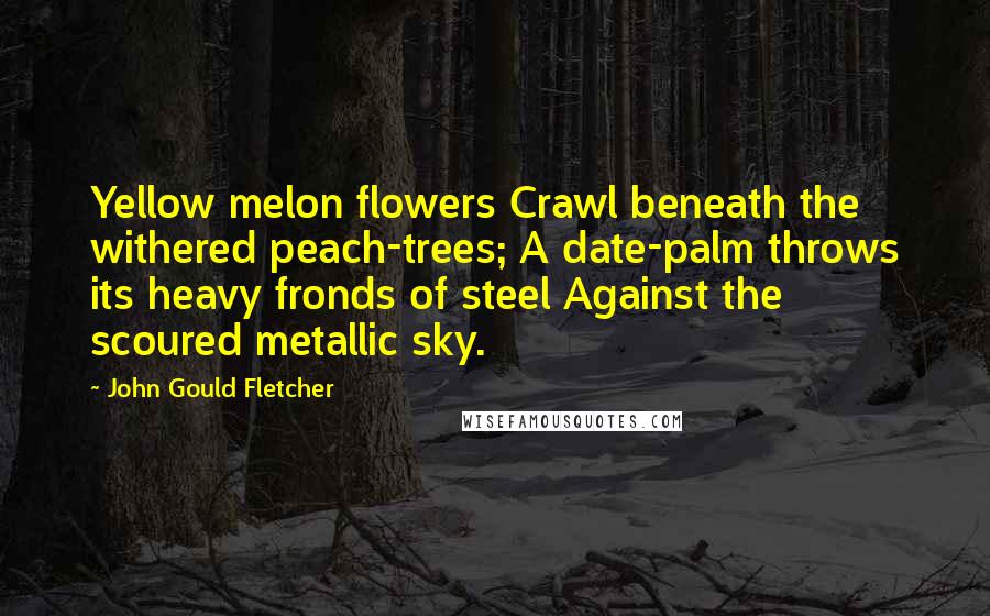 John Gould Fletcher Quotes: Yellow melon flowers Crawl beneath the withered peach-trees; A date-palm throws its heavy fronds of steel Against the scoured metallic sky.