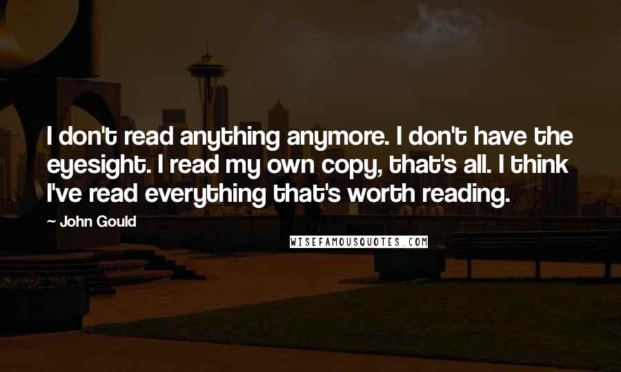 John Gould Quotes: I don't read anything anymore. I don't have the eyesight. I read my own copy, that's all. I think I've read everything that's worth reading.