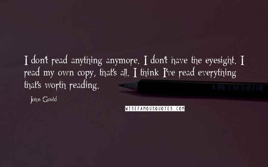 John Gould Quotes: I don't read anything anymore. I don't have the eyesight. I read my own copy, that's all. I think I've read everything that's worth reading.