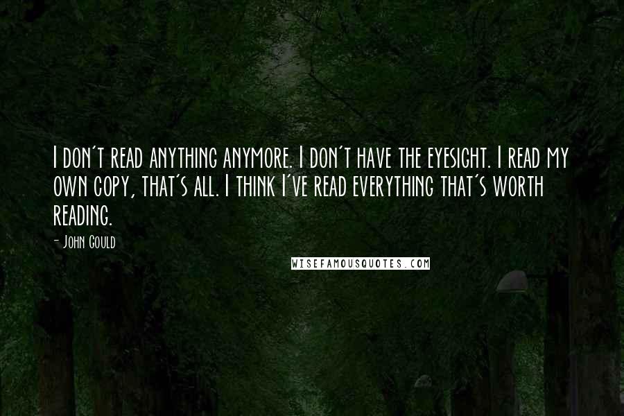 John Gould Quotes: I don't read anything anymore. I don't have the eyesight. I read my own copy, that's all. I think I've read everything that's worth reading.