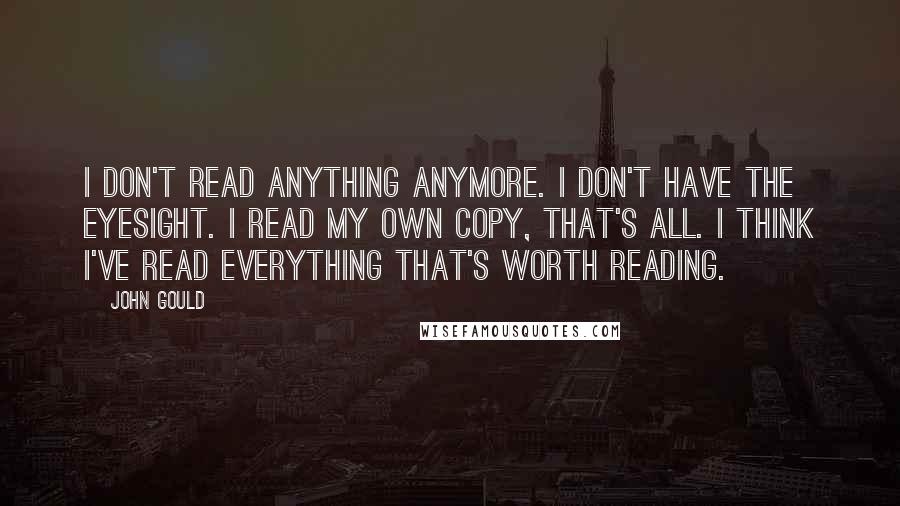 John Gould Quotes: I don't read anything anymore. I don't have the eyesight. I read my own copy, that's all. I think I've read everything that's worth reading.