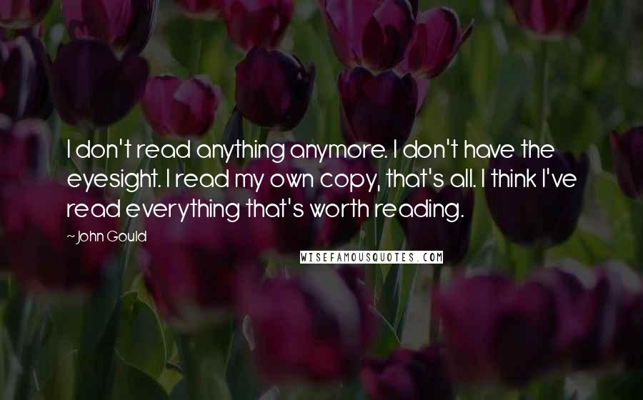 John Gould Quotes: I don't read anything anymore. I don't have the eyesight. I read my own copy, that's all. I think I've read everything that's worth reading.