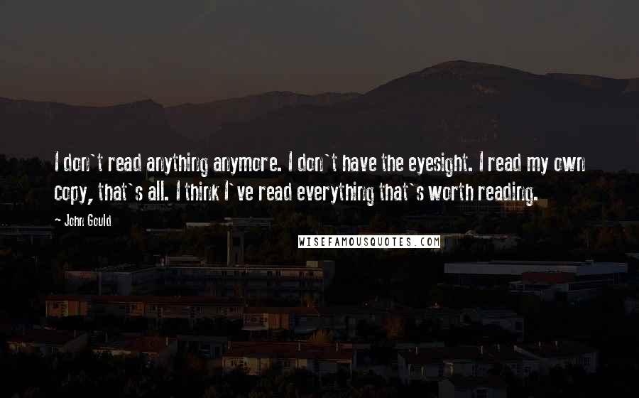 John Gould Quotes: I don't read anything anymore. I don't have the eyesight. I read my own copy, that's all. I think I've read everything that's worth reading.