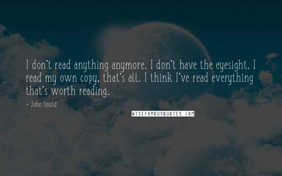 John Gould Quotes: I don't read anything anymore. I don't have the eyesight. I read my own copy, that's all. I think I've read everything that's worth reading.