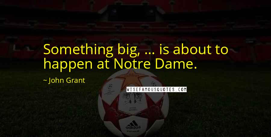 John Grant Quotes: Something big, ... is about to happen at Notre Dame.