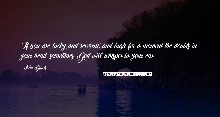 John Graves Quotes: If you are lucky and reverent, and hush for a moment the doubts in your head, sometimes God will whisper in your ear.