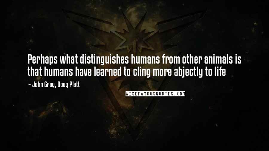 John Gray, Doug Platt Quotes: Perhaps what distinguishes humans from other animals is that humans have learned to cling more abjectly to life