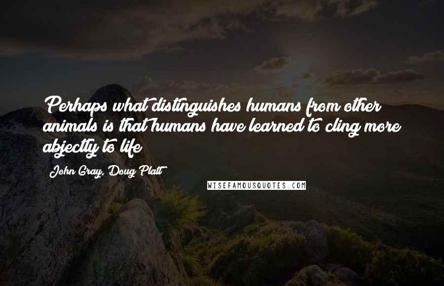 John Gray, Doug Platt Quotes: Perhaps what distinguishes humans from other animals is that humans have learned to cling more abjectly to life