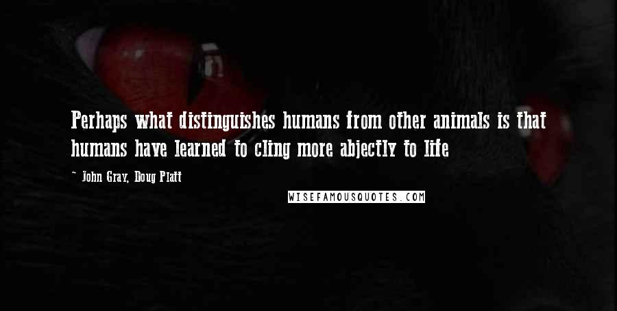 John Gray, Doug Platt Quotes: Perhaps what distinguishes humans from other animals is that humans have learned to cling more abjectly to life