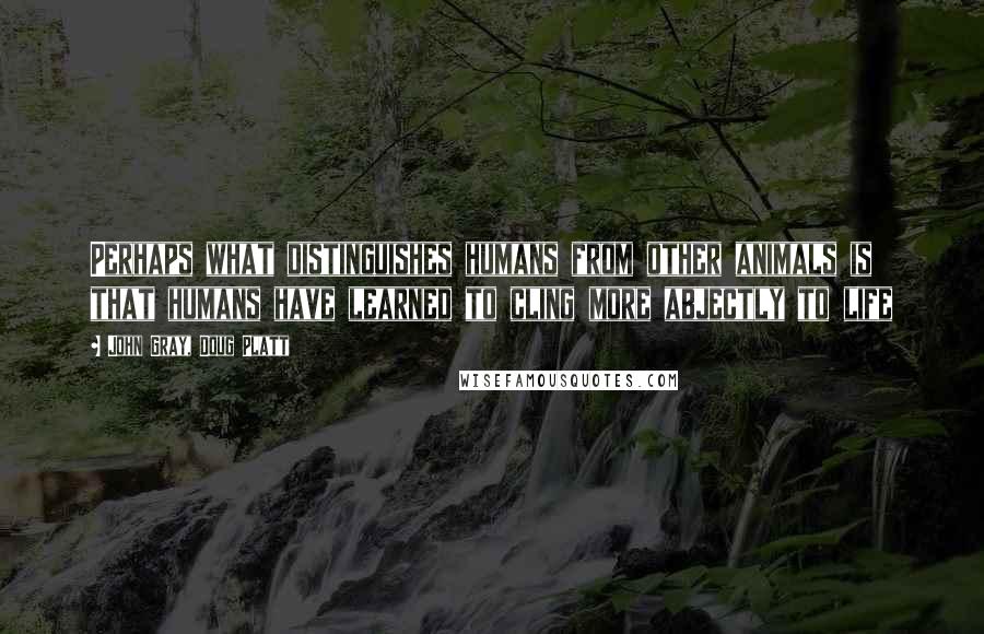 John Gray, Doug Platt Quotes: Perhaps what distinguishes humans from other animals is that humans have learned to cling more abjectly to life