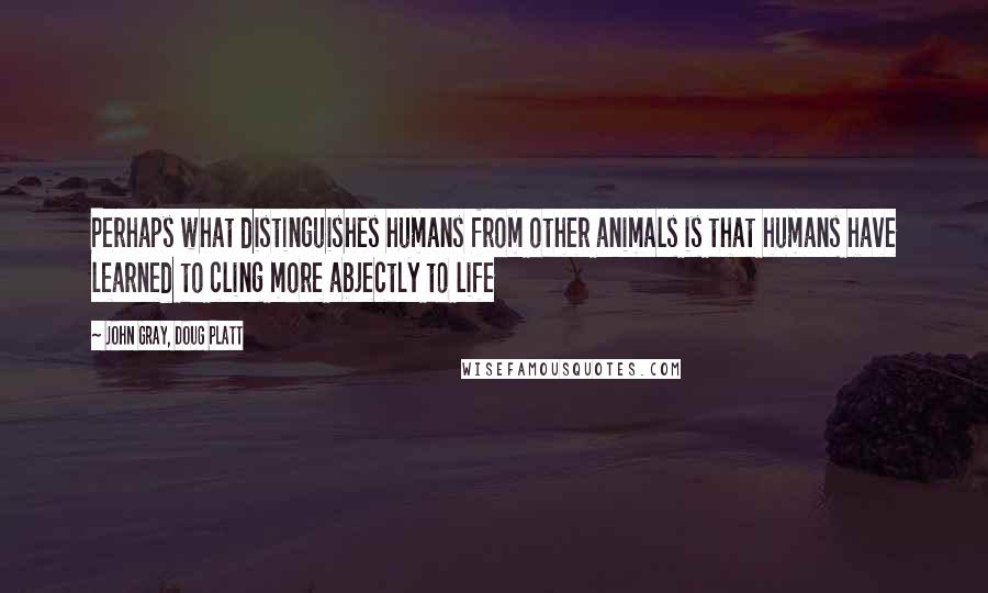 John Gray, Doug Platt Quotes: Perhaps what distinguishes humans from other animals is that humans have learned to cling more abjectly to life