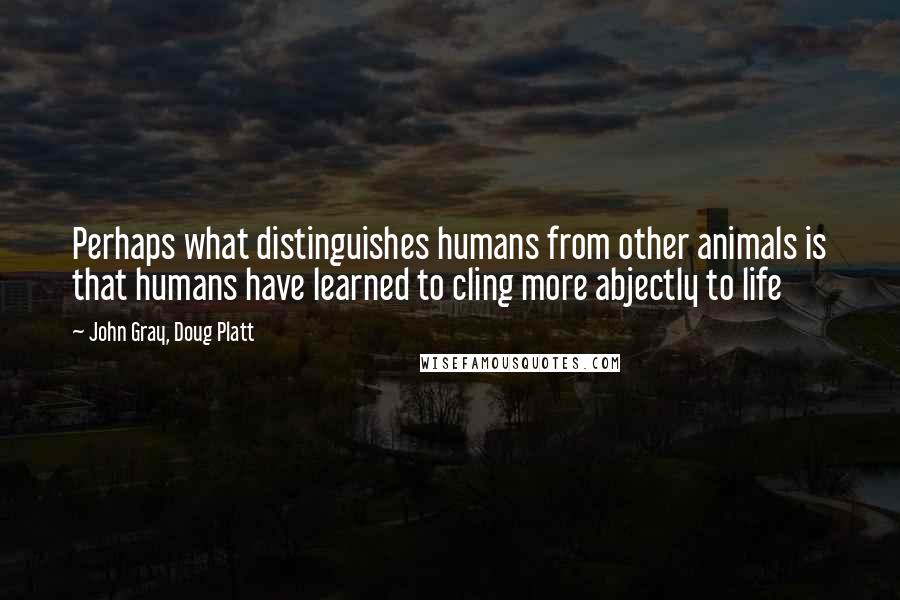 John Gray, Doug Platt Quotes: Perhaps what distinguishes humans from other animals is that humans have learned to cling more abjectly to life