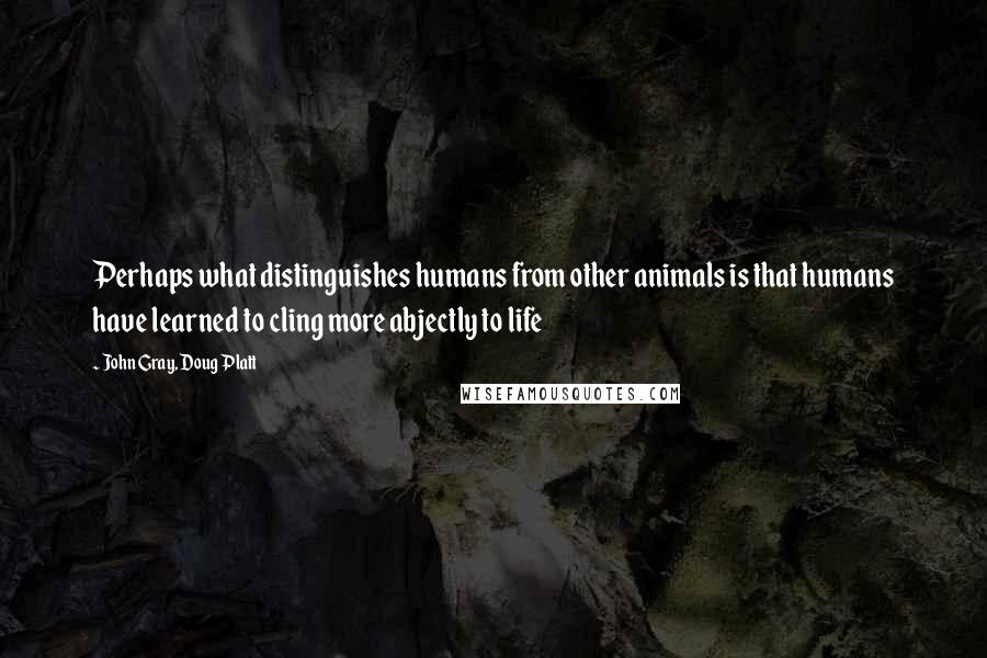 John Gray, Doug Platt Quotes: Perhaps what distinguishes humans from other animals is that humans have learned to cling more abjectly to life