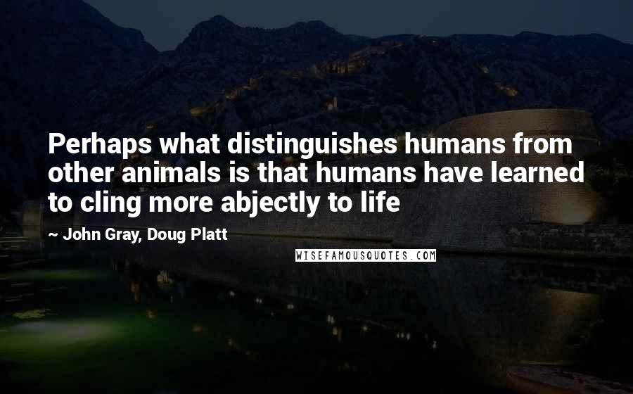 John Gray, Doug Platt Quotes: Perhaps what distinguishes humans from other animals is that humans have learned to cling more abjectly to life