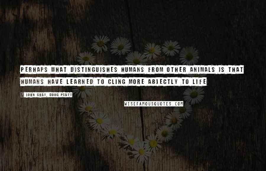 John Gray, Doug Platt Quotes: Perhaps what distinguishes humans from other animals is that humans have learned to cling more abjectly to life