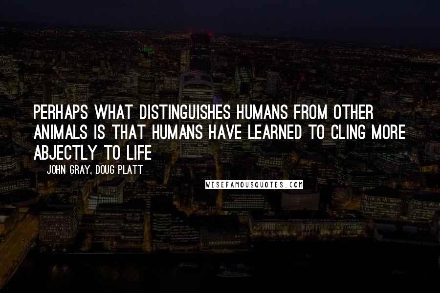 John Gray, Doug Platt Quotes: Perhaps what distinguishes humans from other animals is that humans have learned to cling more abjectly to life
