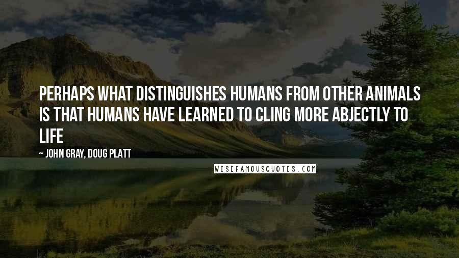 John Gray, Doug Platt Quotes: Perhaps what distinguishes humans from other animals is that humans have learned to cling more abjectly to life