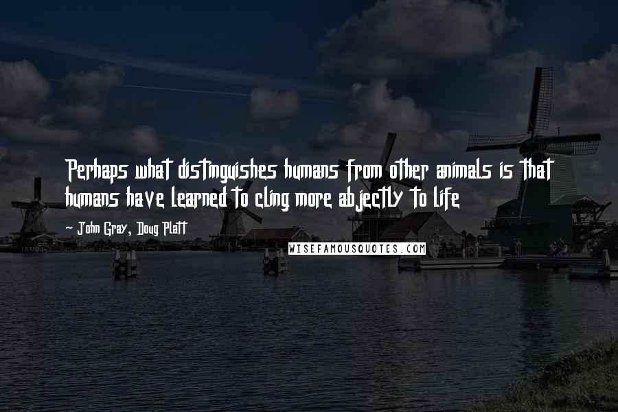 John Gray, Doug Platt Quotes: Perhaps what distinguishes humans from other animals is that humans have learned to cling more abjectly to life