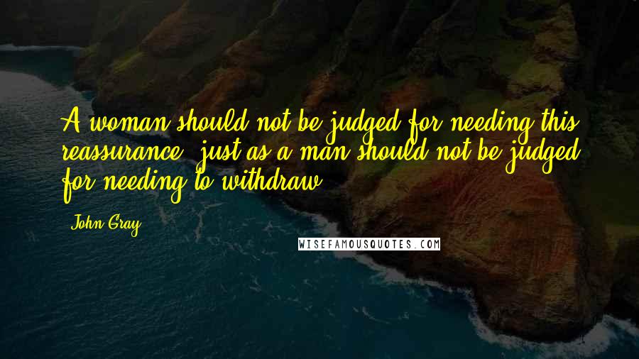 John Gray Quotes: A woman should not be judged for needing this reassurance, just as a man should not be judged for needing to withdraw.