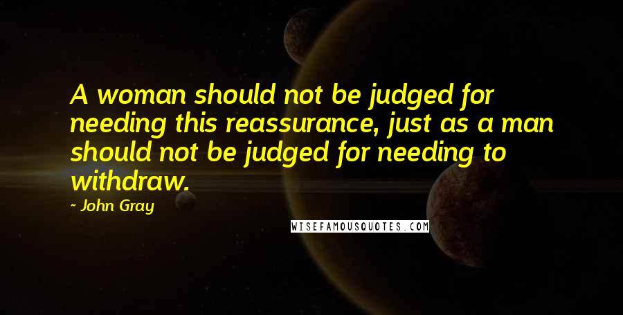 John Gray Quotes: A woman should not be judged for needing this reassurance, just as a man should not be judged for needing to withdraw.