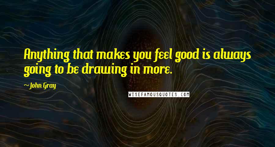 John Gray Quotes: Anything that makes you feel good is always going to be drawing in more.
