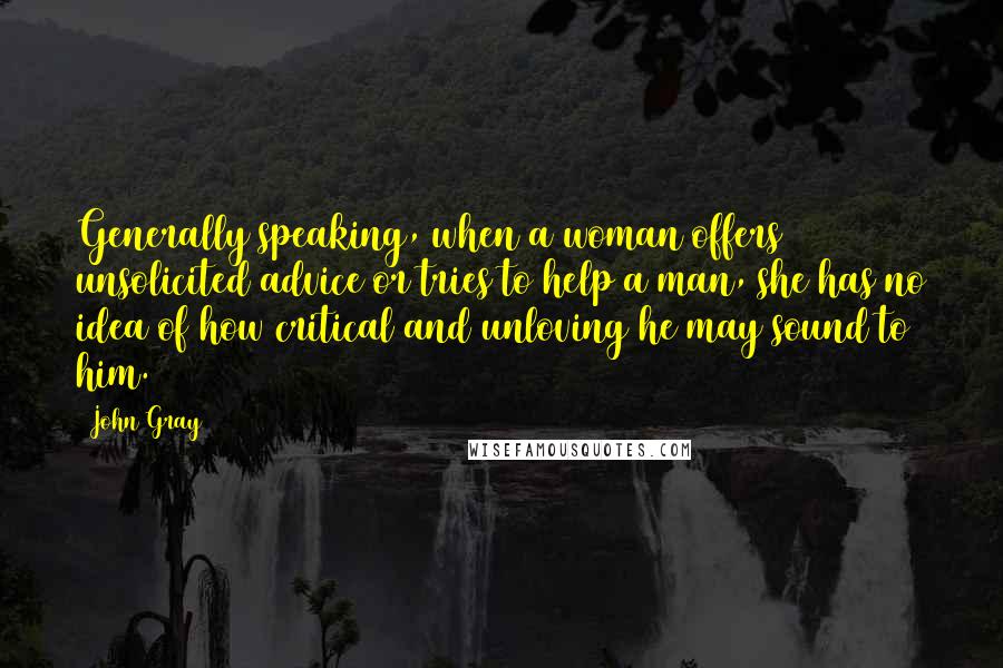 John Gray Quotes: Generally speaking, when a woman offers unsolicited advice or tries to help a man, she has no idea of how critical and unloving he may sound to him.