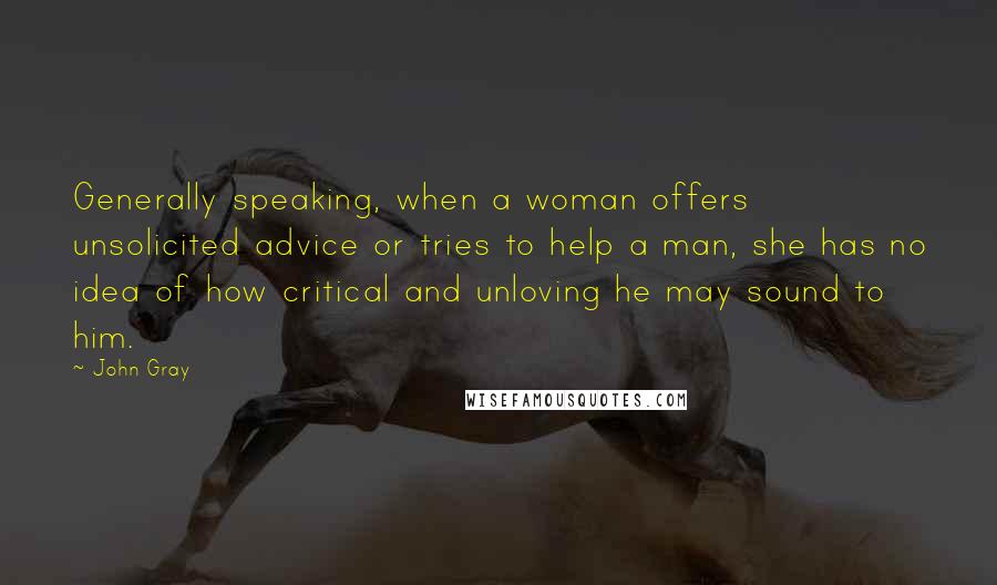 John Gray Quotes: Generally speaking, when a woman offers unsolicited advice or tries to help a man, she has no idea of how critical and unloving he may sound to him.