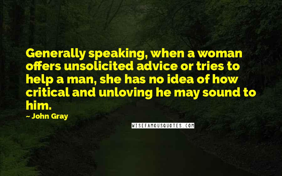 John Gray Quotes: Generally speaking, when a woman offers unsolicited advice or tries to help a man, she has no idea of how critical and unloving he may sound to him.
