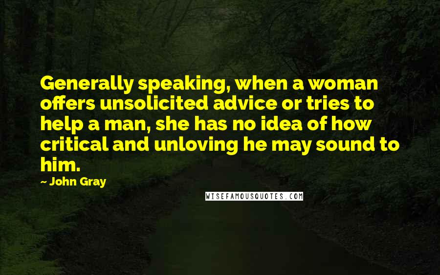 John Gray Quotes: Generally speaking, when a woman offers unsolicited advice or tries to help a man, she has no idea of how critical and unloving he may sound to him.