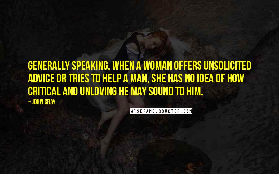 John Gray Quotes: Generally speaking, when a woman offers unsolicited advice or tries to help a man, she has no idea of how critical and unloving he may sound to him.