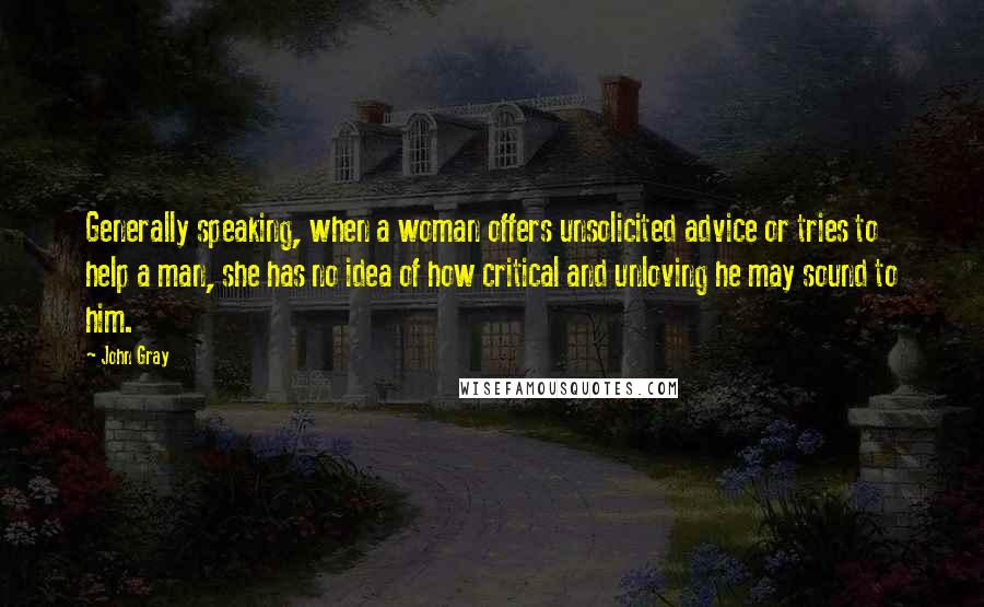 John Gray Quotes: Generally speaking, when a woman offers unsolicited advice or tries to help a man, she has no idea of how critical and unloving he may sound to him.