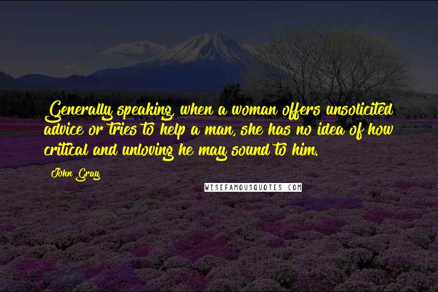 John Gray Quotes: Generally speaking, when a woman offers unsolicited advice or tries to help a man, she has no idea of how critical and unloving he may sound to him.