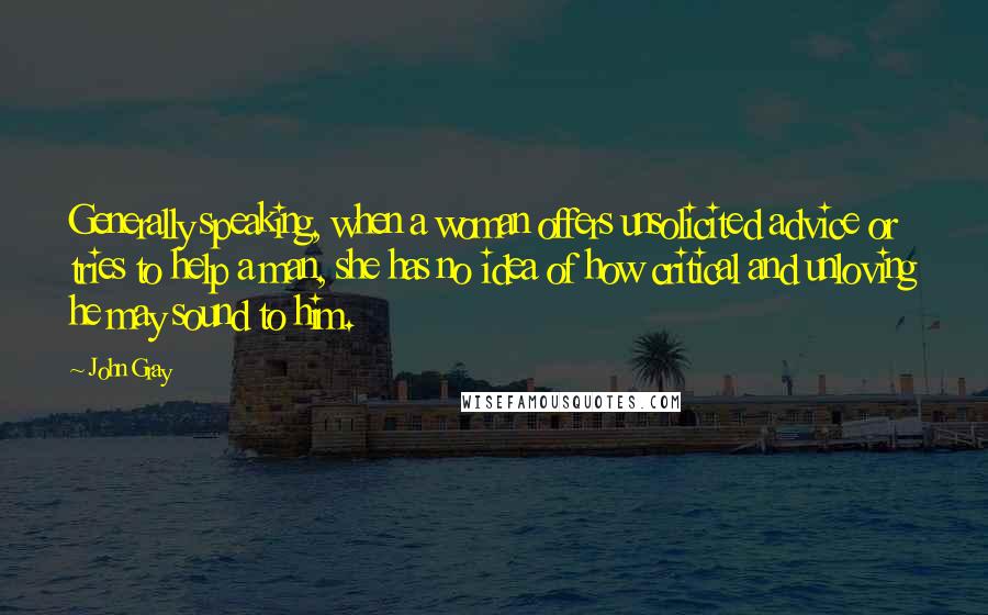 John Gray Quotes: Generally speaking, when a woman offers unsolicited advice or tries to help a man, she has no idea of how critical and unloving he may sound to him.