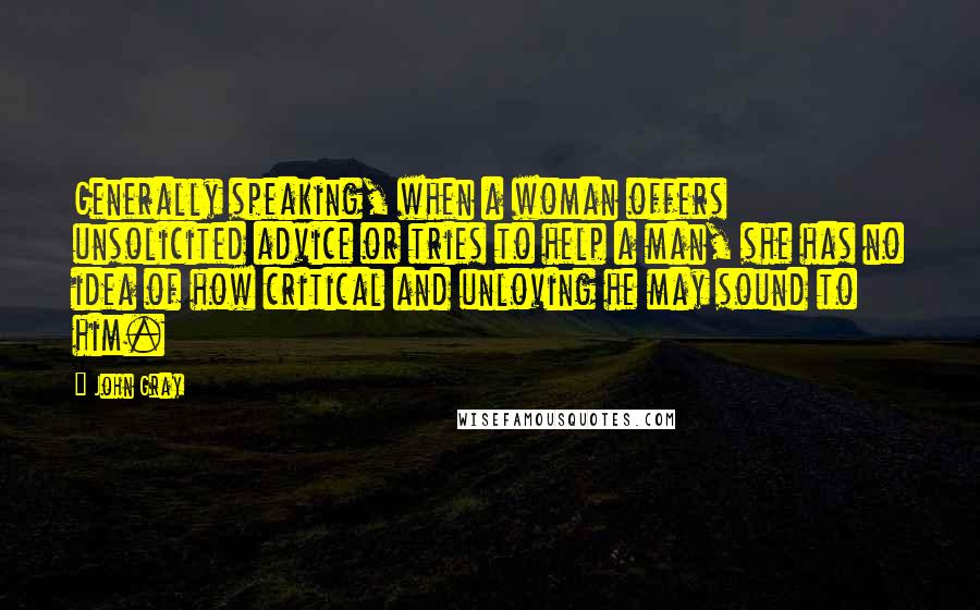 John Gray Quotes: Generally speaking, when a woman offers unsolicited advice or tries to help a man, she has no idea of how critical and unloving he may sound to him.