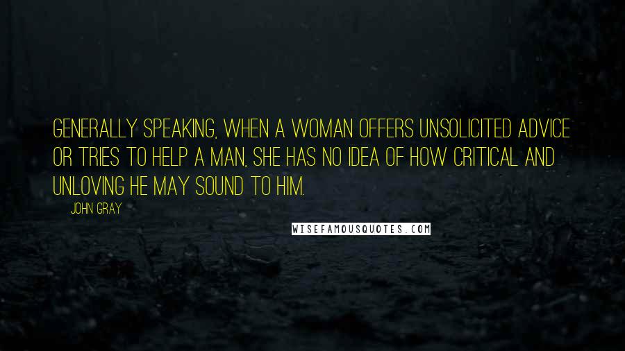 John Gray Quotes: Generally speaking, when a woman offers unsolicited advice or tries to help a man, she has no idea of how critical and unloving he may sound to him.