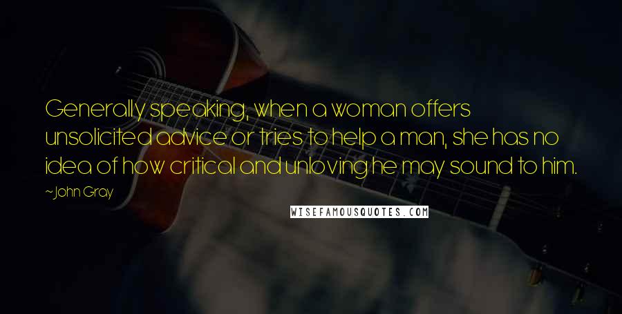 John Gray Quotes: Generally speaking, when a woman offers unsolicited advice or tries to help a man, she has no idea of how critical and unloving he may sound to him.