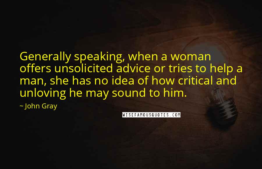 John Gray Quotes: Generally speaking, when a woman offers unsolicited advice or tries to help a man, she has no idea of how critical and unloving he may sound to him.